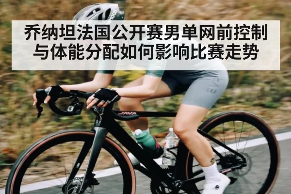 乔纳坦法国公开赛男单网前控制与体能分配如何影响比赛走势
