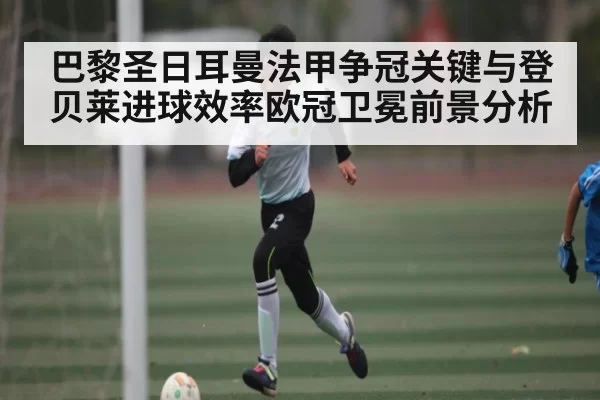 巴黎圣日耳曼法甲争冠关键与登贝莱进球效率欧冠卫冕前景分析