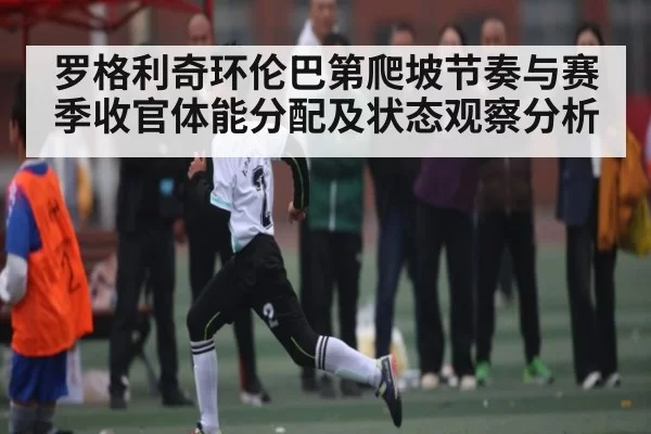 罗格利奇环伦巴第爬坡节奏与赛季收官体能分配及状态观察分析